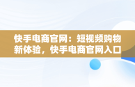 快手电商官网：短视频购物新体验，快手电商官网入口 