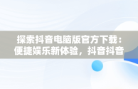 探索抖音电脑版官方下载：便捷娱乐新体验，抖音抖音电脑版 