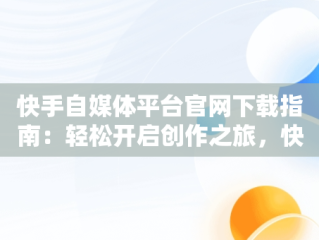快手自媒体平台官网下载指南：轻松开启创作之旅，快手自媒体平台注册官方网站 