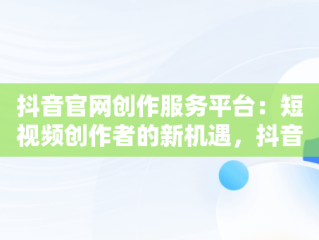 抖音官网创作服务平台：短视频创作者的新机遇，抖音官网创作服务平台入口 
