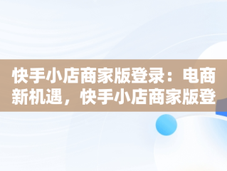 快手小店商家版登录：电商新机遇，快手小店商家版登录网址 