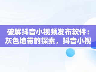 破解抖音小视频发布软件：灰色地带的探索，抖音小视频发布软件破解版 