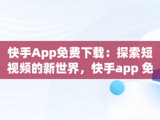 快手App免费下载：探索短视频的新世界，快手app 免费下载2023年 