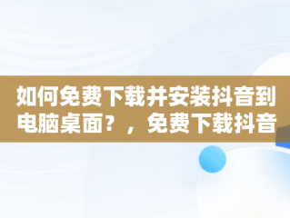 如何免费下载并安装抖音到电脑桌面？，免费下载抖音2020最新版本到桌面 