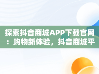 探索抖音商城APP下载官网：购物新体验，抖音商城平台 