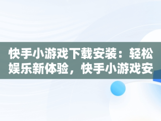 快手小游戏下载安装：轻松娱乐新体验，快手小游戏安装 