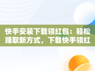 快手安装下载领红包：轻松赚取新方式，下载快手领红包版 