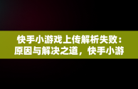 快手小游戏上传解析失败：原因与解决之道，快手小游戏异常错误怎么回事 