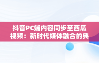 抖音PC端内容同步至西瓜视频：新时代媒体融合的典范， 