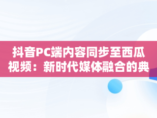 抖音PC端内容同步至西瓜视频：新时代媒体融合的典范， 