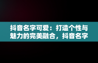 抖音名字可爱：打造个性与魅力的完美融合，抖音名字可爱符号 