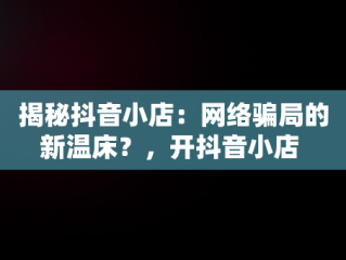 揭秘抖音小店：网络骗局的新温床？，开抖音小店 