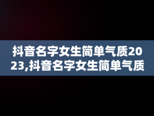 抖音名字女生简单气质2023,抖音名字女生简单气质三个字可爱