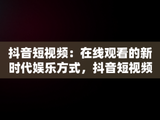 抖音短视频：在线观看的新时代娱乐方式，抖音短视频高清在线观看 