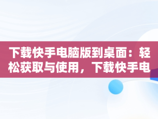 下载快手电脑版到桌面：轻松获取与使用，下载快手电脑版到桌面怎么下载 