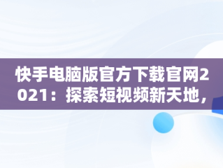 快手电脑版官方下载官网2021：探索短视频新天地，快手电脑版官方下载官网网址 