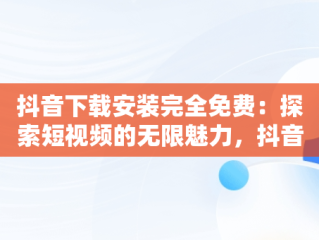 抖音下载安装完全免费：探索短视频的无限魅力，抖音下载安装免费安装 