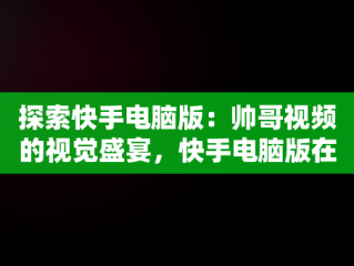探索快手电脑版：帅哥视频的视觉盛宴，快手电脑版在线观看视频帅哥直播 