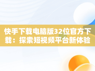 快手下载电脑版32位官方下载：探索短视频平台新体验，快手下载电脑版32位官方下载不了 