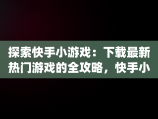探索快手小游戏：下载最新热门游戏的全攻略，快手小游戏app最新版 