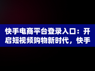 快手电商平台登录入口：开启短视频购物新时代，快手电商官网app下载 