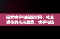 探索快手电脑版官网：社交媒体的未来趋势，快手电脑版官网网站入口 