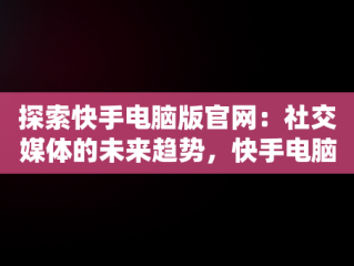 探索快手电脑版官网：社交媒体的未来趋势，快手电脑版官网网站入口 