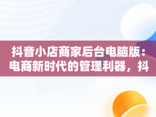 抖音小店商家后台电脑版：电商新时代的管理利器，抖音商家电脑版登录入口 