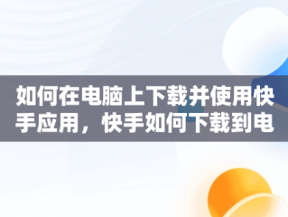 如何在电脑上下载并使用快手应用，快手如何下载到电脑 