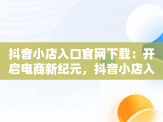 抖音小店入口官网下载：开启电商新纪元，抖音小店入口官网下载 