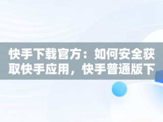 快手下载官方：如何安全获取快手应用，快手普通版下载官网 