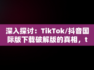 深入探讨：TikTok/抖音国际版下载破解版的真相，tiktok抖音国际版安卓破解版 