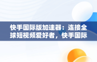 快手国际版加速器：连接全球短视频爱好者，快手国际版加速器免费 