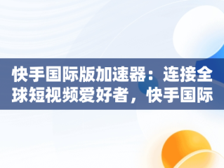 快手国际版加速器：连接全球短视频爱好者，快手国际版加速器免费 