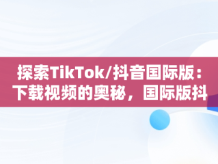 探索TikTok/抖音国际版：下载视频的奥秘，国际版抖音tiktok下载安装教程 