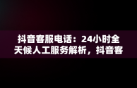 抖音客服电话：24小时全天候人工服务解析，抖音客服电话24小时人工电话多少 