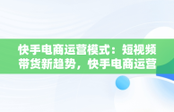 快手电商运营模式：短视频带货新趋势，快手电商运营模式是什么 