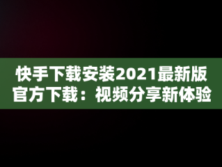 快手下载安装2021最新版官方下载：视频分享新体验，快手下载安装2021最新版官方下载苹果手机 