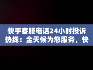 快手客服电话24小时投诉热线：全天候为您服务，快手客服电话24小时投诉电话是多少 