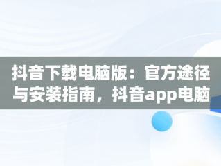 抖音下载电脑版：官方途径与安装指南，抖音app电脑版下载安装最新版 