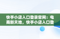 快手小店入口登录官网：电商新天地，快手小店入口登录官网下载 