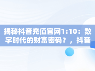 揭秘抖音充值官网1:10：数字时代的财富密码？，抖音充值官网抖币充值官方 