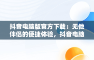 抖音电脑版官方下载：无他伴侣的便捷体验，抖音电脑版官方下载无他伴侣安装 