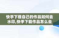 快手下载自己的作品如何去水印,快手下载作品怎么去水印