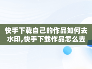 快手下载自己的作品如何去水印,快手下载作品怎么去水印