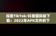 探索TikTok/抖音国际版下载：2022年APK文件的下载指南，tiktok抖音国际版下载2022 