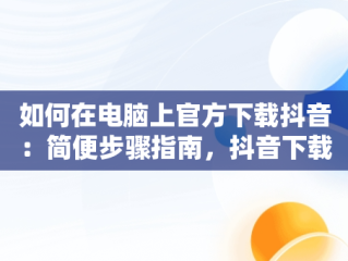 如何在电脑上官方下载抖音：简便步骤指南，抖音下载电脑版官方下载安装 