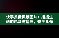 快手头像风景图片：捕捉生活的色彩与情感，快手头像风景图片1956西凤酒最火爆 