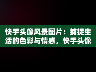 快手头像风景图片：捕捉生活的色彩与情感，快手头像风景图片1956西凤酒最火爆 