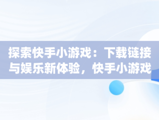 探索快手小游戏：下载链接与娱乐新体验，快手小游戏app安装 